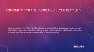 EQUIPMENT FOR THE MARKETING CLOUD PLATFORM
• As demonstrated in this official video from Salesforce Marketing Cloud Services opens up the prospect
of producing content that is specifically tailored for each customer, whether it be through email, online
or mobile advertising, e-commerce, social media, or user communities.
 