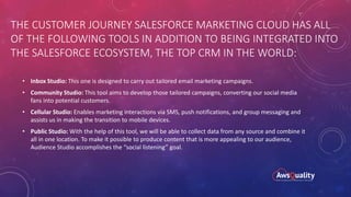 THE CUSTOMER JOURNEY SALESFORCE MARKETING CLOUD HAS ALL
OF THE FOLLOWING TOOLS IN ADDITION TO BEING INTEGRATED INTO
THE SALESFORCE ECOSYSTEM, THE TOP CRM IN THE WORLD:
• Inbox Studio: This one is designed to carry out tailored email marketing campaigns.
• Community Studio: This tool aims to develop those tailored campaigns, converting our social media
fans into potential customers.
• Cellular Studio: Enables marketing interactions via SMS, push notifications, and group messaging and
assists us in making the transition to mobile devices.
• Public Studio: With the help of this tool, we will be able to collect data from any source and combine it
all in one location. To make it possible to produce content that is more appealing to our audience,
Audience Studio accomplishes the “social listening” goal.
 