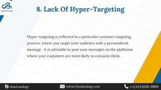 8. Lack Of Hyper-Targeting
Hyper-targeting is reflected in a particular customer targeting
process, where you target your audience with a personalized
message. It is advisable to post your messages on the platforms
where your customers are most likely to consume them.
cloud.analogy info@cloudanalogy.com +1(415)830-3899
 