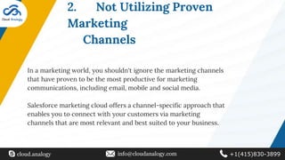 2. Not Utilizing Proven
Marketing
Channels
In a marketing world, you shouldn't ignore the marketing channels
that have proven to be the most productive for marketing
communications, including email, mobile and social media.
Salesforce marketing cloud offers a channel-specific approach that
enables you to connect with your customers via marketing
channels that are most relevant and best suited to your business.
cloud.analogy info@cloudanalogy.com +1(415)830-3899
 