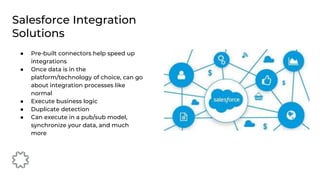 ● Pre-built connectors help speed up
integrations
● Once data is in the
platform/technology of choice, can go
about integration processes like
normal
● Execute business logic
● Duplicate detection
● Can execute in a pub/sub model,
synchronize your data, and much
more
Salesforce Integration
Solutions
 