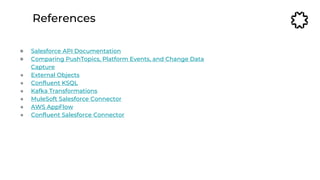 References
● Salesforce API Documentation
● Comparing PushTopics, Platform Events, and Change Data
Capture
● External Objects
● Confluent KSQL
● Kafka Transformations
● MuleSoft Salesforce Connector
● AWS AppFlow
● Confluent Salesforce Connector
 