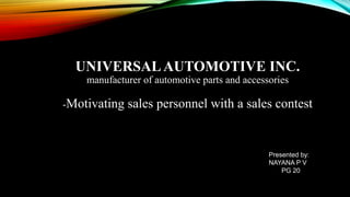 UNIVERSALAUTOMOTIVE INC.
manufacturer of automotive parts and accessories
-Motivating sales personnel with a sales contest
Presented by:
NAYANA P V
PG 20
 