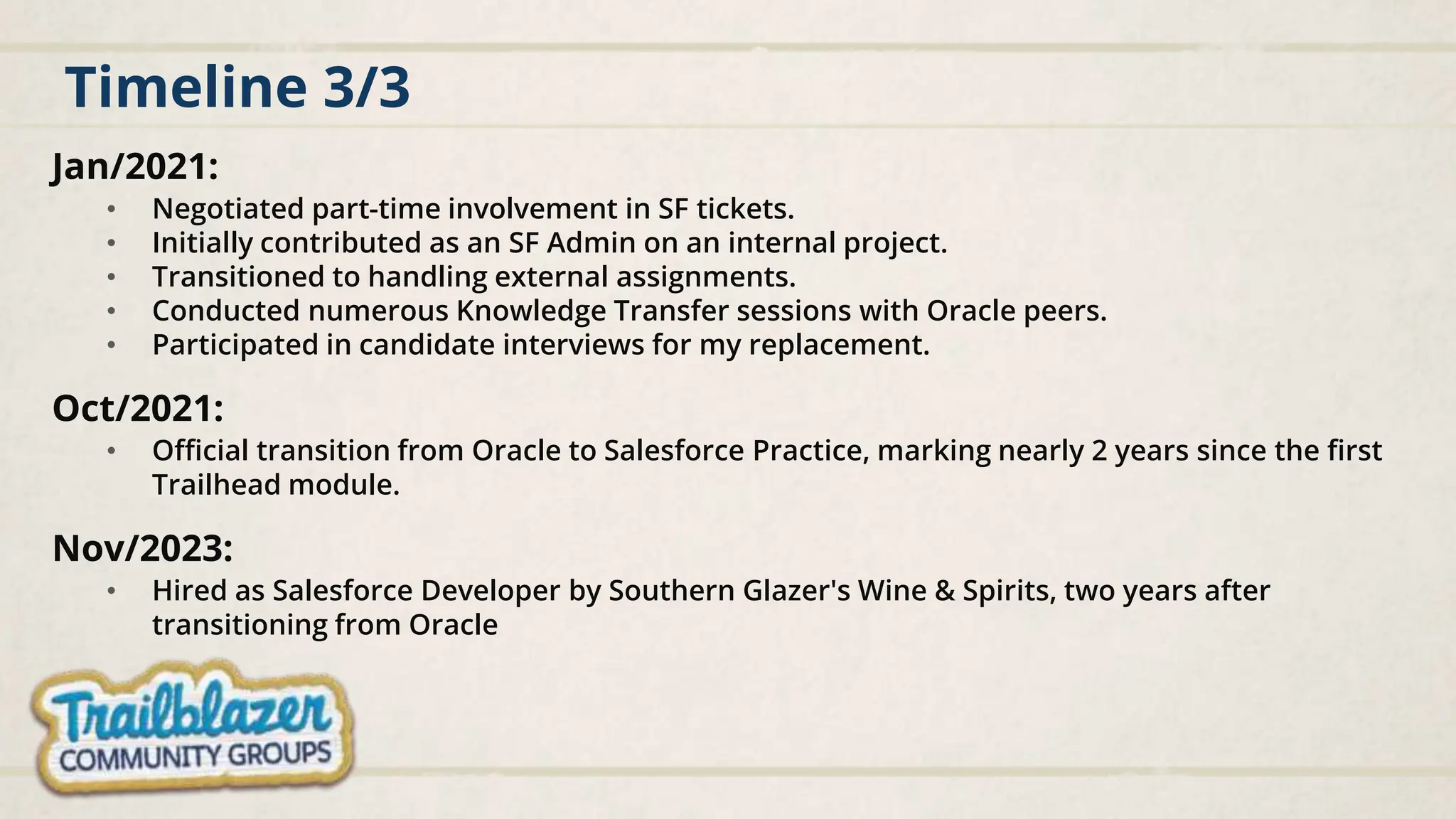 Timeline 3/3
Jan/2021:
• Negotiated part-time involvement in SF tickets.
• Initially contributed as an SF Admin on an internal project.
• Transitioned to handling external assignments.
• Conducted numerous Knowledge Transfer sessions with Oracle peers.
• Participated in candidate interviews for my replacement.
Oct/2021:
• Official transition from Oracle to Salesforce Practice, marking nearly 2 years since the first
Trailhead module.
Nov/2023:
• Hired as Salesforce Developer by Southern Glazer's Wine & Spirits, two years after
transitioning from Oracle
 