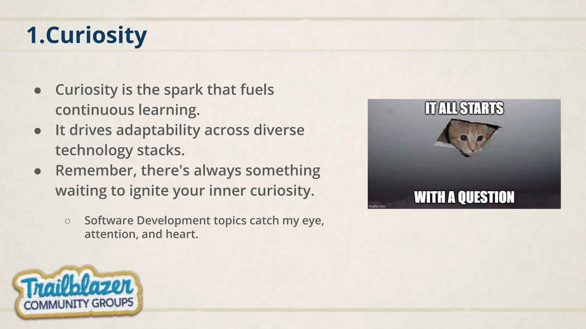 1.Curiosity
● Curiosity is the spark that fuels
continuous learning.
● It drives adaptability across diverse
technology stacks.
● Remember, there's always something
waiting to ignite your inner curiosity.
○ Software Development topics catch my eye,
attention, and heart.
 