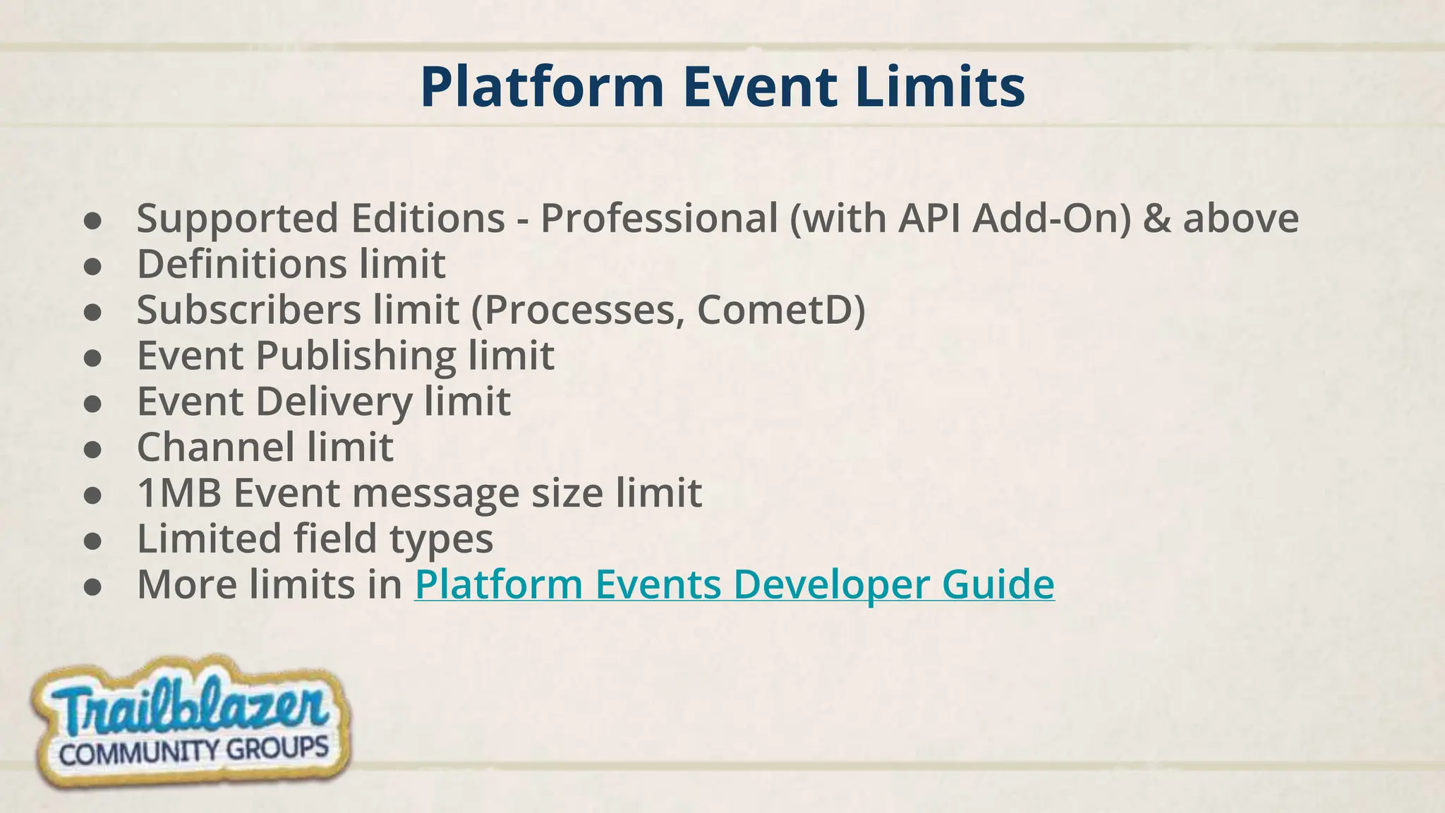 Platform Event Limits
● Supported Editions - Professional (with API Add-On) & above
● Definitions limit
● Subscribers limit (Processes, CometD)
● Event Publishing limit
● Event Delivery limit
● Channel limit
● 1MB Event message size limit
● Limited field types
● More limits in Platform Events Developer Guide
 