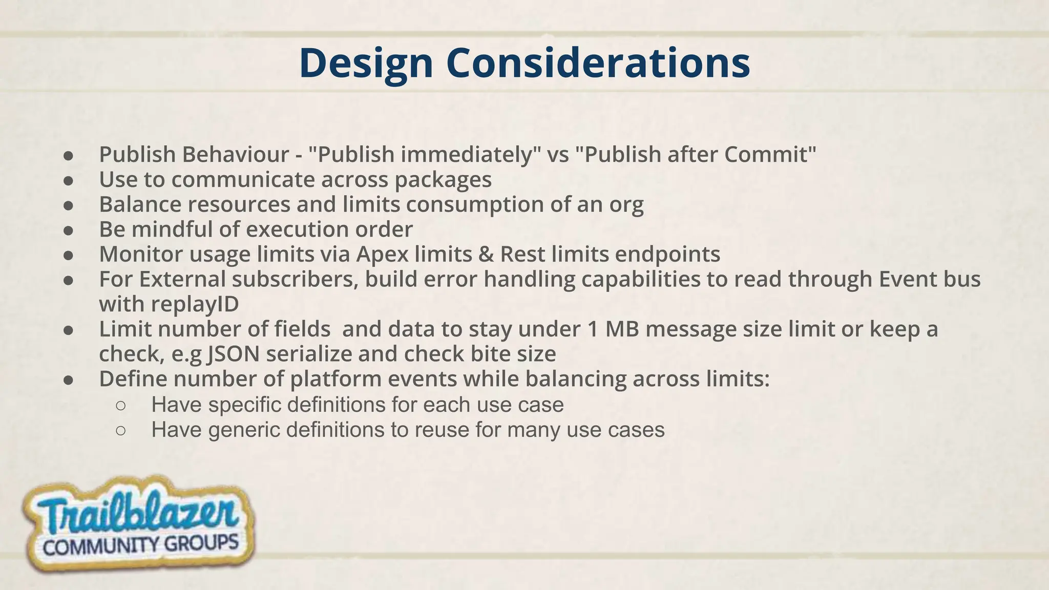 Design Considerations
● Publish Behaviour - "Publish immediately" vs "Publish after Commit"
● Use to communicate across packages
● Balance resources and limits consumption of an org
● Be mindful of execution order
● Monitor usage limits via Apex limits & Rest limits endpoints
● For External subscribers, build error handling capabilities to read through Event bus
with replayID
● Limit number of fields and data to stay under 1 MB message size limit or keep a
check, e.g JSON serialize and check bite size
● Define number of platform events while balancing across limits:
○ Have specific definitions for each use case
○ Have generic definitions to reuse for many use cases
 