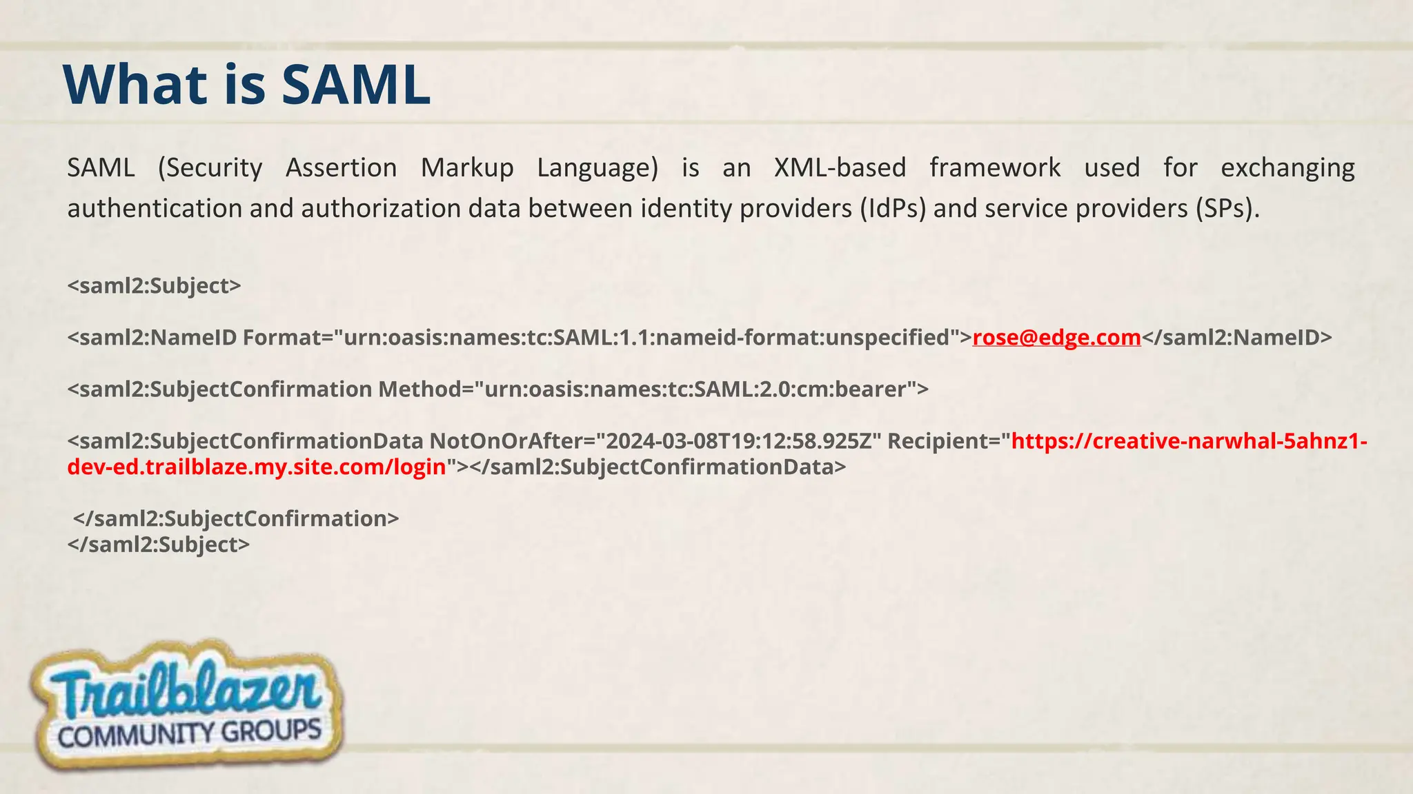 What is SAML
SAML (Security Assertion Markup Language) is an XML-based framework used for exchanging
authentication and authorization data between identity providers (IdPs) and service providers (SPs).
<saml2:Subject>
<saml2:NameID Format="urn:oasis:names:tc:SAML:1.1:nameid-format:unspecified">rose@edge.com</saml2:NameID>
<saml2:SubjectConfirmation Method="urn:oasis:names:tc:SAML:2.0:cm:bearer">
<saml2:SubjectConfirmationData NotOnOrAfter="2024-03-08T19:12:58.925Z" Recipient="https://creative-narwhal-5ahnz1-
dev-ed.trailblaze.my.site.com/login"></saml2:SubjectConfirmationData>
</saml2:SubjectConfirmation>
</saml2:Subject>
 