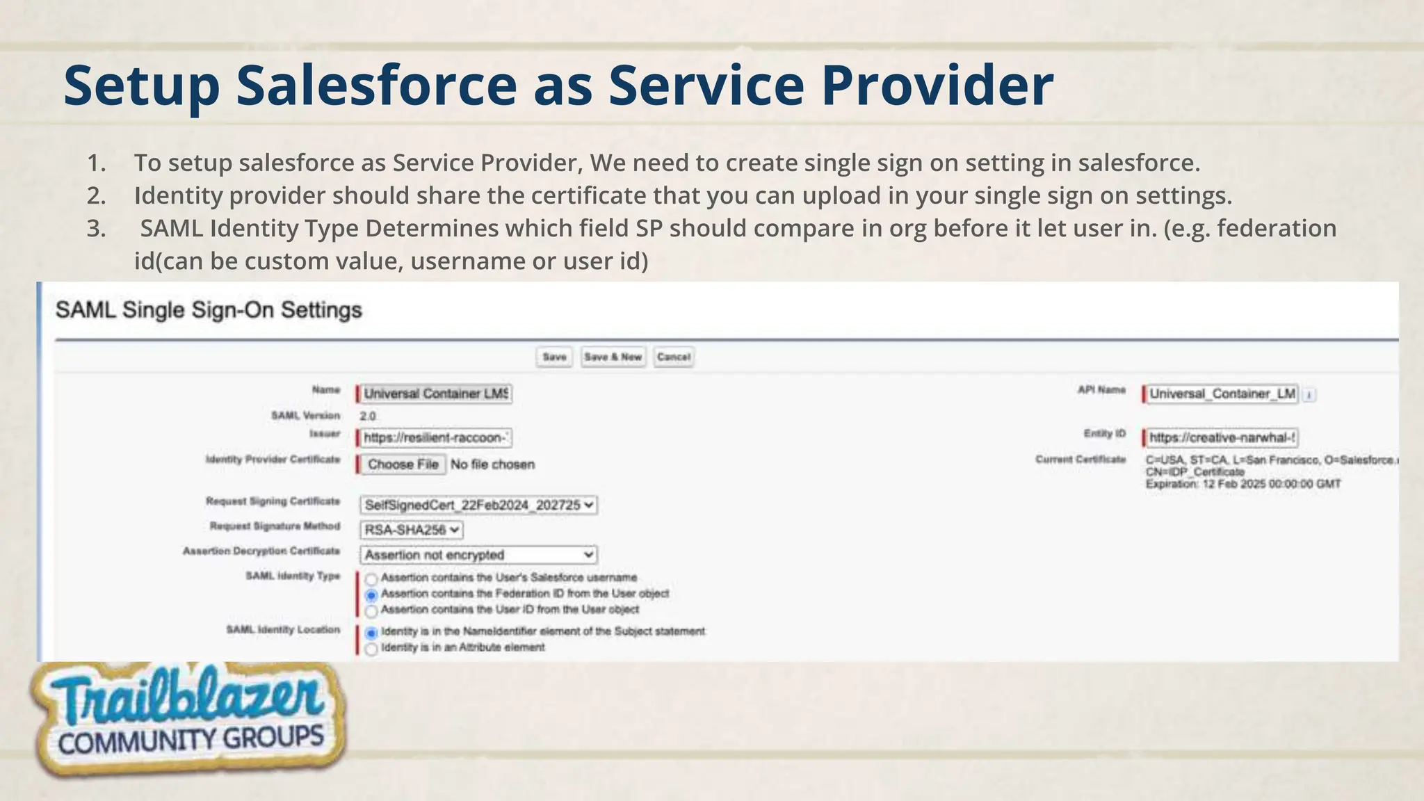Setup Salesforce as Service Provider
1. To setup salesforce as Service Provider, We need to create single sign on setting in salesforce.
2. Identity provider should share the certificate that you can upload in your single sign on settings.
3. SAML Identity Type Determines which field SP should compare in org before it let user in. (e.g. federation
id(can be custom value, username or user id)
 