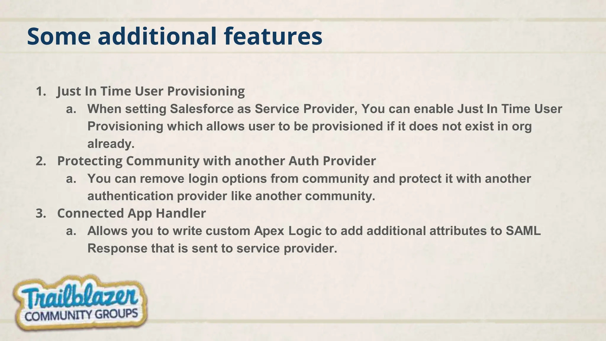 Some additional features
1. Just In Time User Provisioning
a. When setting Salesforce as Service Provider, You can enable Just In Time User
Provisioning which allows user to be provisioned if it does not exist in org
already.
2. Protecting Community with another Auth Provider
a. You can remove login options from community and protect it with another
authentication provider like another community.
3. Connected App Handler
a. Allows you to write custom Apex Logic to add additional attributes to SAML
Response that is sent to service provider.
 