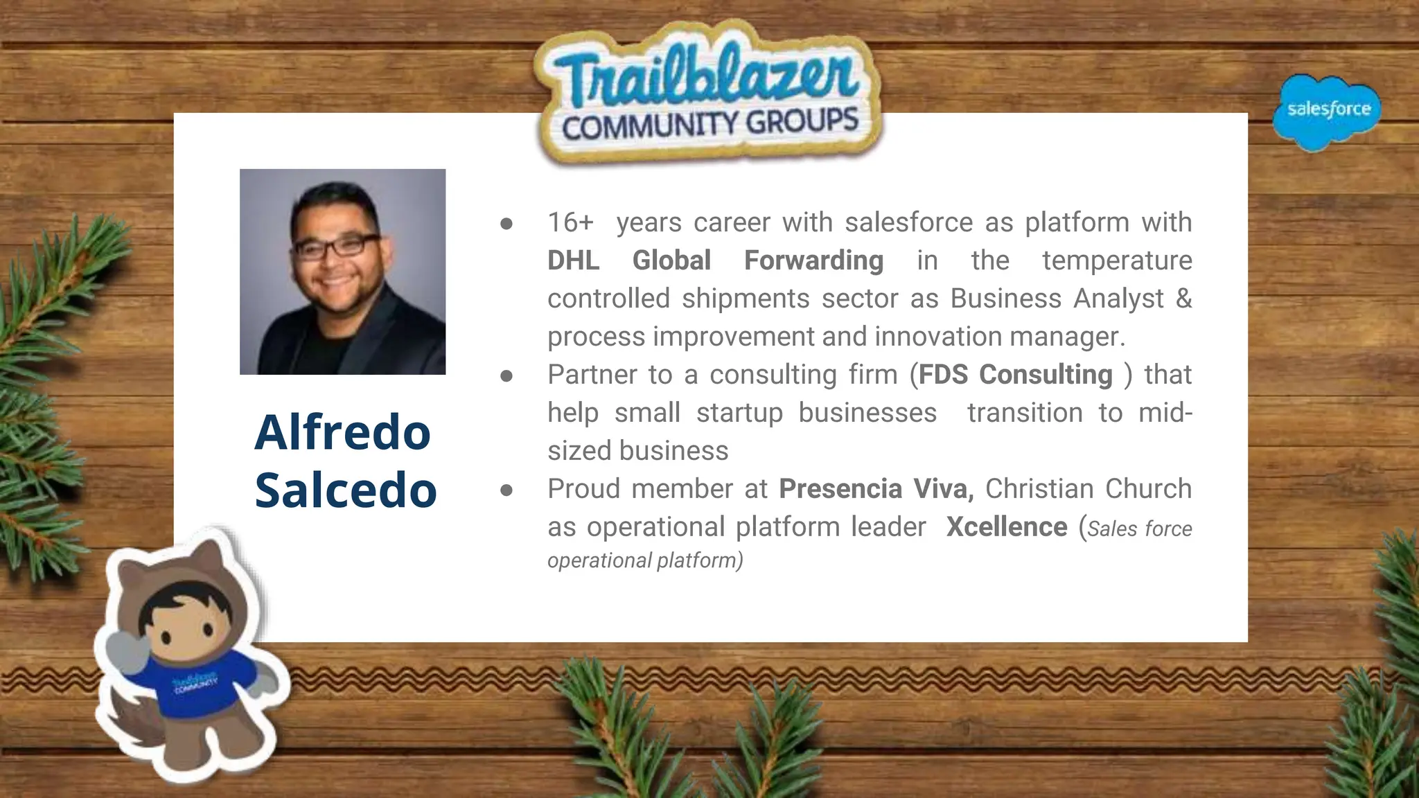 Alfredo
Salcedo
● 16+ years career with salesforce as platform with
DHL Global Forwarding in the temperature
controlled shipments sector as Business Analyst &
process improvement and innovation manager.
● Partner to a consulting firm (FDS Consulting ) that
help small startup businesses transition to mid-
sized business
● Proud member at Presencia Viva, Christian Church
as operational platform leader Xcellence (Sales force
operational platform)
 