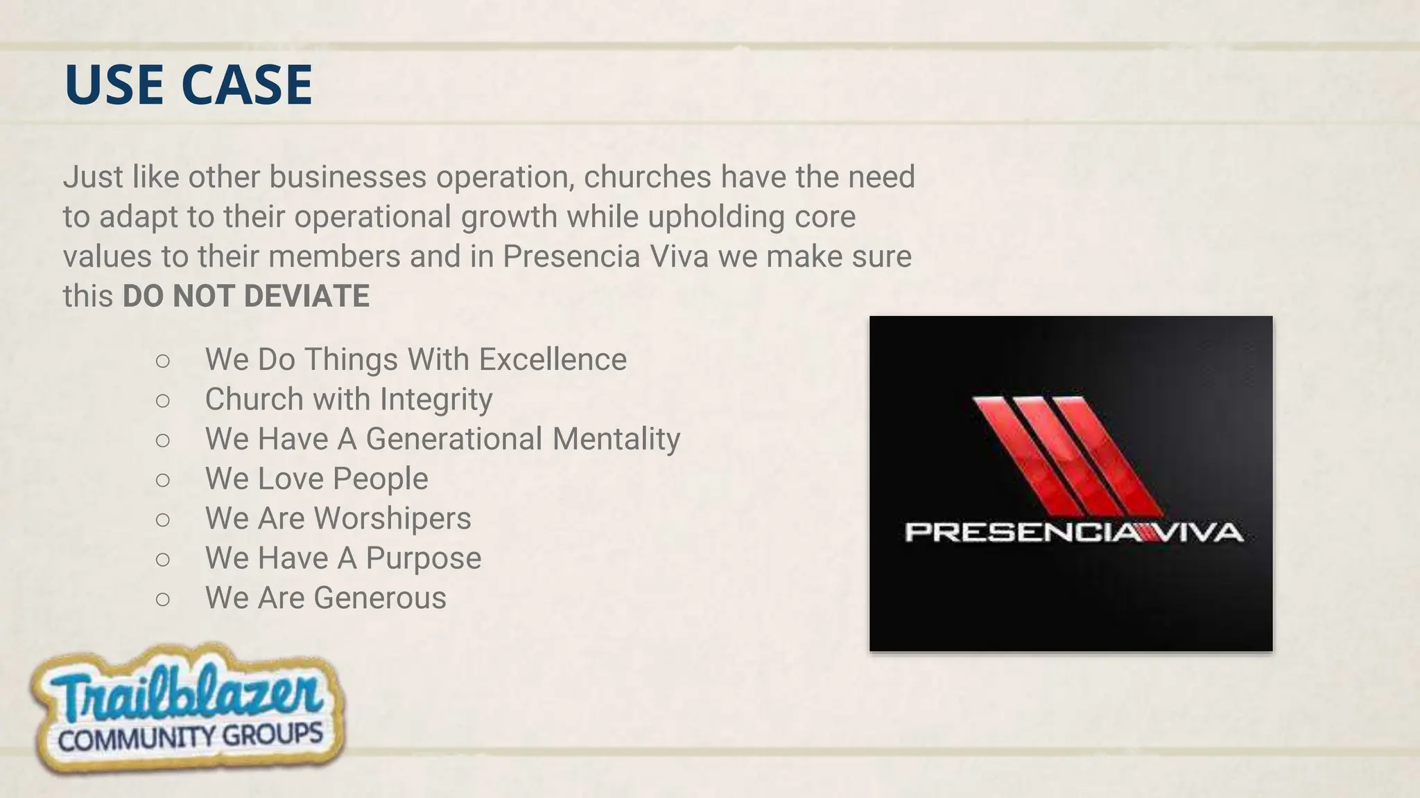 USE CASE
Just like other businesses operation, churches have the need
to adapt to their operational growth while upholding core
values to their members and in Presencia Viva we make sure
this DO NOT DEVIATE
○ We Do Things With Excellence
○ Church with Integrity
○ We Have A Generational Mentality
○ We Love People
○ We Are Worshipers
○ We Have A Purpose
○ We Are Generous
 