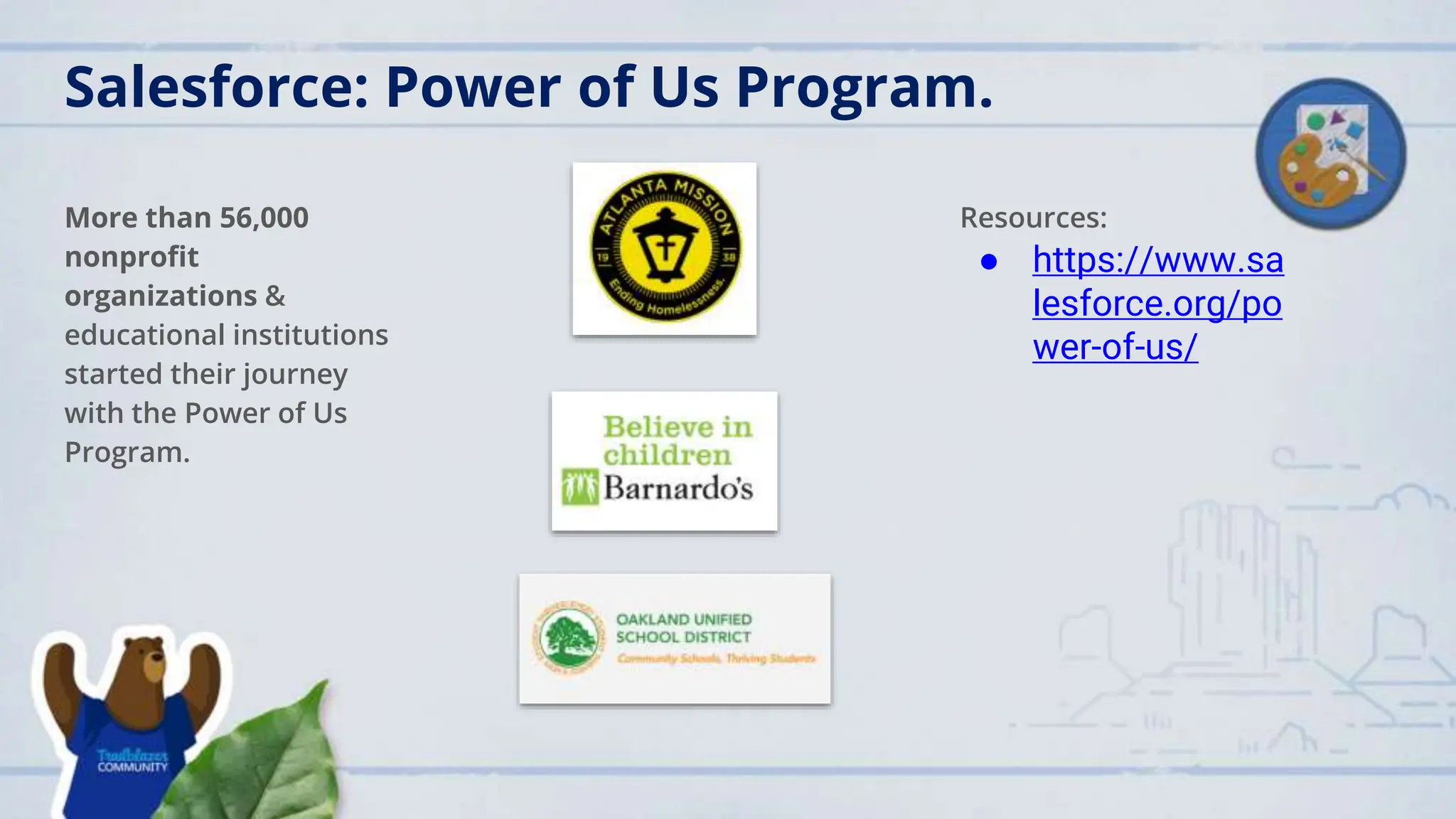 Salesforce: Power of Us Program.
More than 56,000
nonprofit
organizations &
educational institutions
started their journey
with the Power of Us
Program.
Resources:
● https://www.sa
lesforce.org/po
wer-of-us/
 