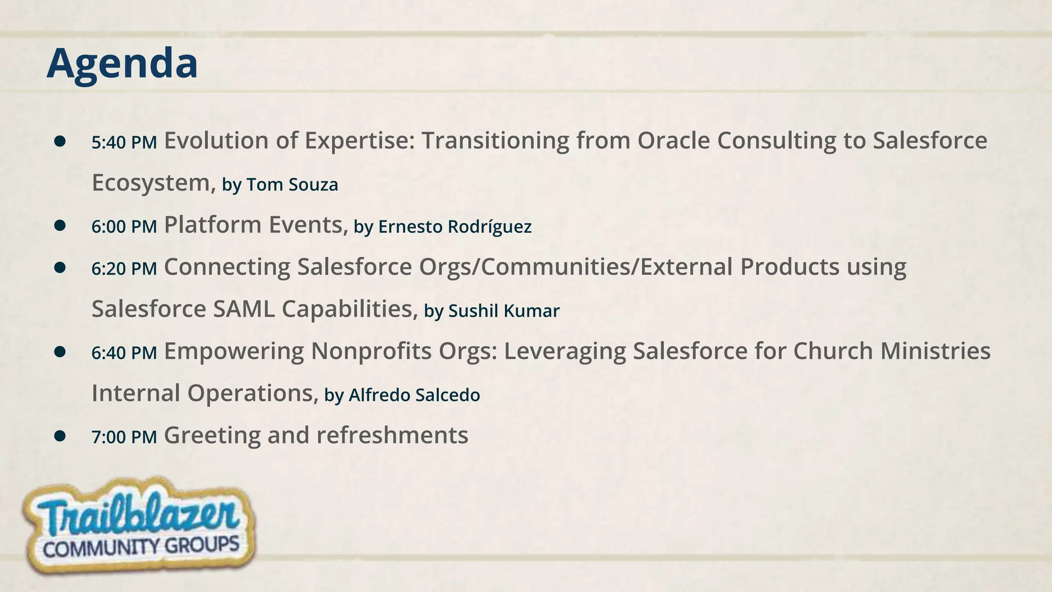 Agenda
● 5:40 PM Evolution of Expertise: Transitioning from Oracle Consulting to Salesforce
Ecosystem, by Tom Souza
● 6:00 PM Platform Events, by Ernesto Rodríguez
● 6:20 PM Connecting Salesforce Orgs/Communities/External Products using
Salesforce SAML Capabilities, by Sushil Kumar
● 6:40 PM Empowering Nonprofits Orgs: Leveraging Salesforce for Church Ministries
Internal Operations, by Alfredo Salcedo
● 7:00 PM Greeting and refreshments
 