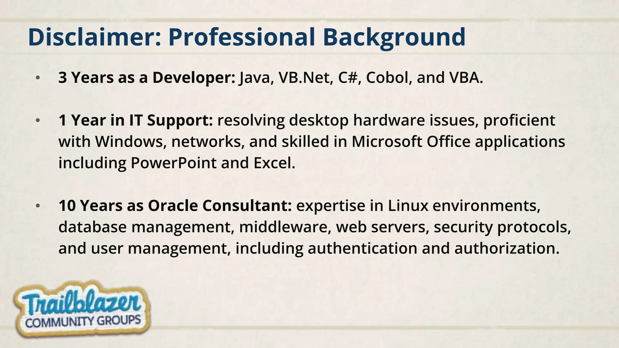 Disclaimer: Professional Background
• 3 Years as a Developer: Java, VB.Net, C#, Cobol, and VBA.
• 1 Year in IT Support: resolving desktop hardware issues, proficient
with Windows, networks, and skilled in Microsoft Office applications
including PowerPoint and Excel.
• 10 Years as Oracle Consultant: expertise in Linux environments,
database management, middleware, web servers, security protocols,
and user management, including authentication and authorization.
 