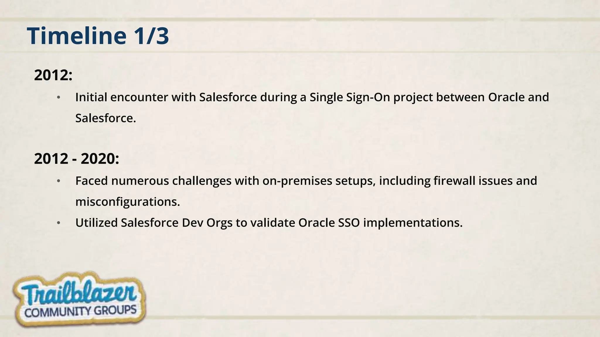 Timeline 1/3
2012:
• Initial encounter with Salesforce during a Single Sign-On project between Oracle and
Salesforce.
2012 - 2020:
• Faced numerous challenges with on-premises setups, including firewall issues and
misconfigurations.
• Utilized Salesforce Dev Orgs to validate Oracle SSO implementations.
 