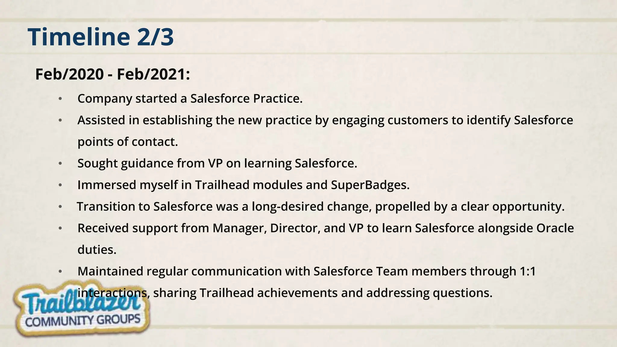 Timeline 2/3
Feb/2020 - Feb/2021:
• Company started a Salesforce Practice.
• Assisted in establishing the new practice by engaging customers to identify Salesforce
points of contact.
• Sought guidance from VP on learning Salesforce.
• Immersed myself in Trailhead modules and SuperBadges.
• Transition to Salesforce was a long-desired change, propelled by a clear opportunity.
• Received support from Manager, Director, and VP to learn Salesforce alongside Oracle
duties.
• Maintained regular communication with Salesforce Team members through 1:1
interactions, sharing Trailhead achievements and addressing questions.
 