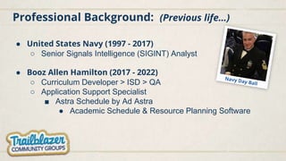 Professional Background: (Previous life…)
● United States Navy (1997 - 2017)
○ Senior Signals Intelligence (SIGINT) Analyst
● Booz Allen Hamilton (2017 - 2022)
○ Curriculum Developer > ISD > QA
○ Application Support Specialist
■ Astra Schedule by Ad Astra
● Academic Schedule & Resource Planning Software
 