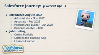 Salesforce Journey: (Current life…)
● Introduced August 2022
○ Administrator - Nov 2022
○ Associate - Feb 2023
○ Platform App Builder - Jun 2023
○ Business Analyst - TBD
● Job Hunting
○ Online Portfolio
○ Custom Job Tracking App
○ Lessons Learned
 