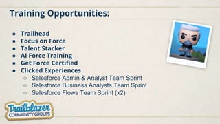 Training Opportunities:
● Trailhead
● Focus on Force
● Talent Stacker
● AI Force Training
● Get Force Certified
● Clicked Experiences
○ Salesforce Admin & Analyst Team Sprint
○ Salesforce Business Analysts Team Sprint
○ Salesforce Flows Team Sprint (x2)
 
