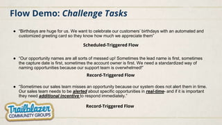 Flow Demo: Challenge Tasks
● “Birthdays are huge for us. We want to celebrate our customers’ birthdays with an automated and
customized greeting card so they know how much we appreciate them”
Scheduled-Triggered Flow
Record-Triggered Flow
● “Sometimes our sales team misses an opportunity because our system does not alert them in time.
Our sales team needs to be alerted about specific opportunities in real-time- and if it is important
they need additional incentive to respond immediately.”
● “Our opportunity names are all sorts of messed up! Sometimes the lead name is first, sometimes
the capture date is first, sometimes the account owner is first. We need a standardized way of
naming opportunities because our support team is overwhelmed!”
Record-Triggered Flow
 