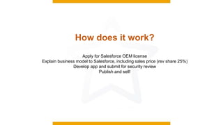 How does it work?
Apply for Salesforce OEM license
Explain business model to Salesforce, including sales price (rev share 25%)
Develop app and submit for security review
Publish and sell!
 