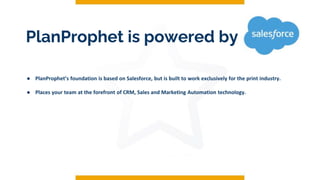 PlanProphet is powered by
● PlanProphet’s foundation is based on Salesforce, but is built to work exclusively for the print industry.
● Places your team at the forefront of CRM, Sales and Marketing Automation technology.
 