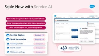 Scale Now with Service AI
Boost service productivity & drive faster resolutions
Drive efficiencies on one, connected platform
case resolution
increase with AI
+30
%
Personalize every interaction with trusted CRM data
Coming soon
Search answers
Coming soon
Knowledge articles
Coming soon
Mobile work briefings
Pilot Now
Work Summaries
Pilot Now
Service Replies GA July 19
Service Replies
GA July 19
Work Summaries
 