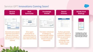 Service GPT Innovations Coming Soon!
Service
Replies
Work
Summaries
Knowledge
Articles
Search
Answers
Generate personalized
responses grounded in
relevant and trusted
data and knowledge at
any touchpoint, on any
channel
Drive agent
productivity by
generating wrap up
summaries based on
case data and history
Formalize institutional
knowledge by
automatically drafting
a knowledge article
based on support
interactions
Surface generated
answers to agents’ &
customers’ questions
that are grounded in
your trusted
knowledge base
directly into your
search page
Mobile Work
Briefings
Intelligently surface
and summarize the
most relevant data to
start the job at hand
 
