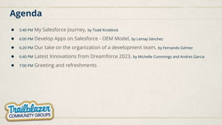 Agenda
● 5:40 PM My Salesforce Journey, by Todd Knoblock
● 6:00 PM Develop Apps on Salesforce - OEM Model, by Lemay Sánchez
● 6:20 PM Our take on the organization of a development team, by Fernando Gómez
● 6:40 PM Latest Innovations from Dreamforce 2023, by Michelle Cummings and Andres Garcia
● 7:00 PM Greeting and refreshments
 