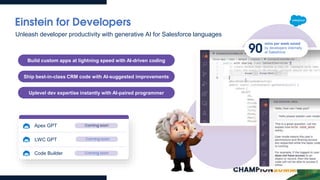 Einstein for Developers
Build custom apps at lightning speed with AI-driven coding
Ship best-in-class CRM code with AI-suggested improvements
Uplevel dev expertise instantly with AI-paired programmer
Unleash developer productivity with generative AI for Salesforce languages
Apex GPT
LWC GPT Coming soon
Coming soon
90
mins per week saved
by developers internally
at Salesforce
Code Builder Coming soon
 