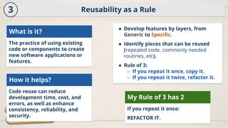 Reusability as a Rule
3
What is it?
The practice of using existing
code or components to create
new software applications or
features.
How it helps?
Code reuse can reduce
development time, cost, and
errors, as well as enhance
consistency, reliability, and
security.
● Develop features by layers, from
Generic to Specific.
● Identify pieces that can be reused
(repeated code, commonly needed
routines, etc).
● Rule of 3:
○ If you repeat it once, copy it.
○ If you repeat it twice, refactor it.
My Rule of 3 has 2
If you repeat it once:
REFACTOR IT.
 