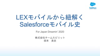 LEXモバイルから紐解く
Salesforceモバイル史
For Japan Dreamin’ 2020
株式会社チームスピリット
畑本 貴史
 