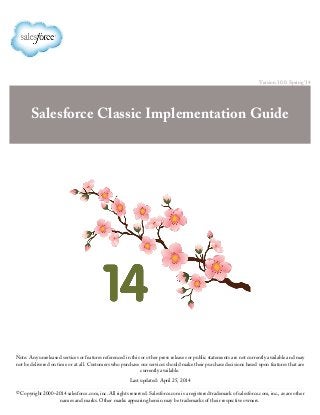 Version 30.0: Spring ’14
Salesforce Classic Implementation Guide
Note: Any unreleased services or features referenced in this or other press releases or public statements are not currently available and may
not be delivered on time or at all. Customers who purchase our services should make their purchase decisions based upon features that are
currently available.
Last updated: April 25, 2014
© Copyright 2000–2014 salesforce.com, inc. All rights reserved. Salesforce.com is a registered trademark of salesforce.com, inc., as are other
names and marks. Other marks appearing herein may be trademarks of their respective owners.
 