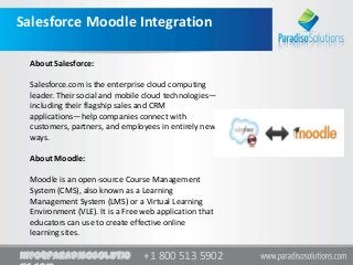+1 800 513 5902+1 800 513 5902info@paradisosolutio
Salesforce Moodle Integration
About Salesforce:
Salesforce.com is the enterprise cloud computing
leader. Their social and mobile cloud technologies—
including their flagship sales and CRM
applications—help companies connect with
customers, partners, and employees in entirely new
ways.
About Moodle:
Moodle is an open-source Course Management
System (CMS), also known as a Learning
Management System (LMS) or a Virtual Learning
Environment (VLE). It is a Free web application that
educators can use to create effective online
learning sites.
 