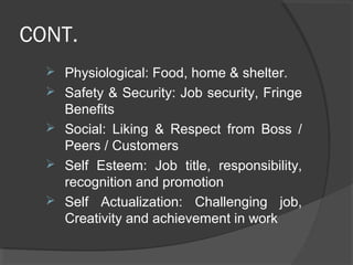 CONT.
 Physiological: Food, home & shelter.
 Safety & Security: Job security, Fringe
Benefits
 Social: Liking & Respect from Boss /
Peers / Customers
 Self Esteem: Job title, responsibility,
recognition and promotion
 Self Actualization: Challenging job,
Creativity and achievement in work
 