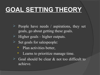 GOAL SETTING THEORY
 People have needs / aspirations, they set
goals, go about getting these goals.
 Higher goals – higher outputs.
 Set goals for salespeople:
 Plan activities better,
 Learns to prioritize manage time.
 Goal should be clear & not too difficult to
achieve.
 