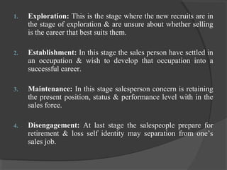1. Exploration: This is the stage where the new recruits are in
the stage of exploration & are unsure about whether selling
is the career that best suits them.
2. Establishment: In this stage the sales person have settled in
an occupation & wish to develop that occupation into a
successful career.
3. Maintenance: In this stage salesperson concern is retaining
the present position, status & performance level with in the
sales force.
4. Disengagement: At last stage the salespeople prepare for
retirement & loss self identity may separation from one’s
sales job.
 