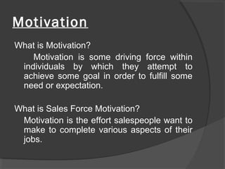 Motivation
What is Motivation?
Motivation is some driving force within
individuals by which they attempt to
achieve some goal in order to fulfill some
need or expectation.
What is Sales Force Motivation?
Motivation is the effort salespeople want to
make to complete various aspects of their
jobs.
 