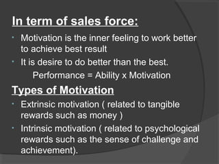 In term of sales force:
• Motivation is the inner feeling to work better
to achieve best result
• It is desire to do better than the best.
Performance = Ability x Motivation
Types of Motivation
• Extrinsic motivation ( related to tangible
rewards such as money )
• Intrinsic motivation ( related to psychological
rewards such as the sense of challenge and
achievement).
 