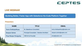 LIVE WEBINAR
Building Better, Faster App with Salesforce No-Code Platform Together
Presenters
NAME TITLE EMAIL
Tania Chattopadhyay Sr. Salesforce Consultant tania.chattopadhyay@ceptes.com
Deepam Sarkar Principal Consultant - Solution Architect deepam.sarkar@ceptes.com
Priya Ranjan Panigrahy CEO & Co-Founder priya@ceptes.com
Copyright © 2021 CEPTES Software Pvt. Ltd. All Rights Reserved
 