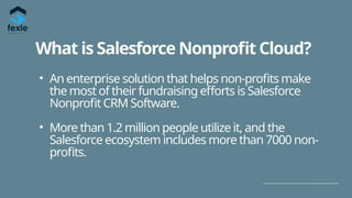 What is Salesforce Nonprofit Cloud?
• An enterprise solution that helps non-profits make
the most of their fundraising efforts is Salesforce
Nonprofit CRM Software.
• More than 1.2 million people utilize it, and the
Salesforce ecosystem includes more than 7000 non-
profits.
 