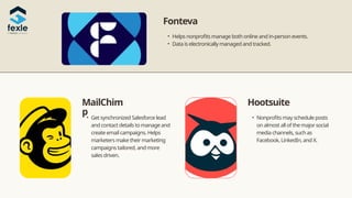 • Get synchronized Salesforce lead
and contact details to manage and
create email campaigns. Helps
marketers make their marketing
campaigns tailored, and more
sales driven.
MailChim
p
Hootsuite
• Nonprofits may schedule posts
on almost all of the major social
media channels, such as
Facebook, LinkedIn, and X.
• Helps nonprofits manage both online and in-person events.
• Data is electronically managed and tracked.
Fonteva
 