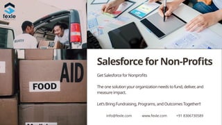 Salesforce for Non-Profits
Get Salesforce for Nonprofits
The one solution your organization needs to fund, deliver
, and
measure impact.
Let’s Bring Fundraising, Programs, and Outcomes Together!!
info@fexle.com www.fexle.com +91 8306730589
 