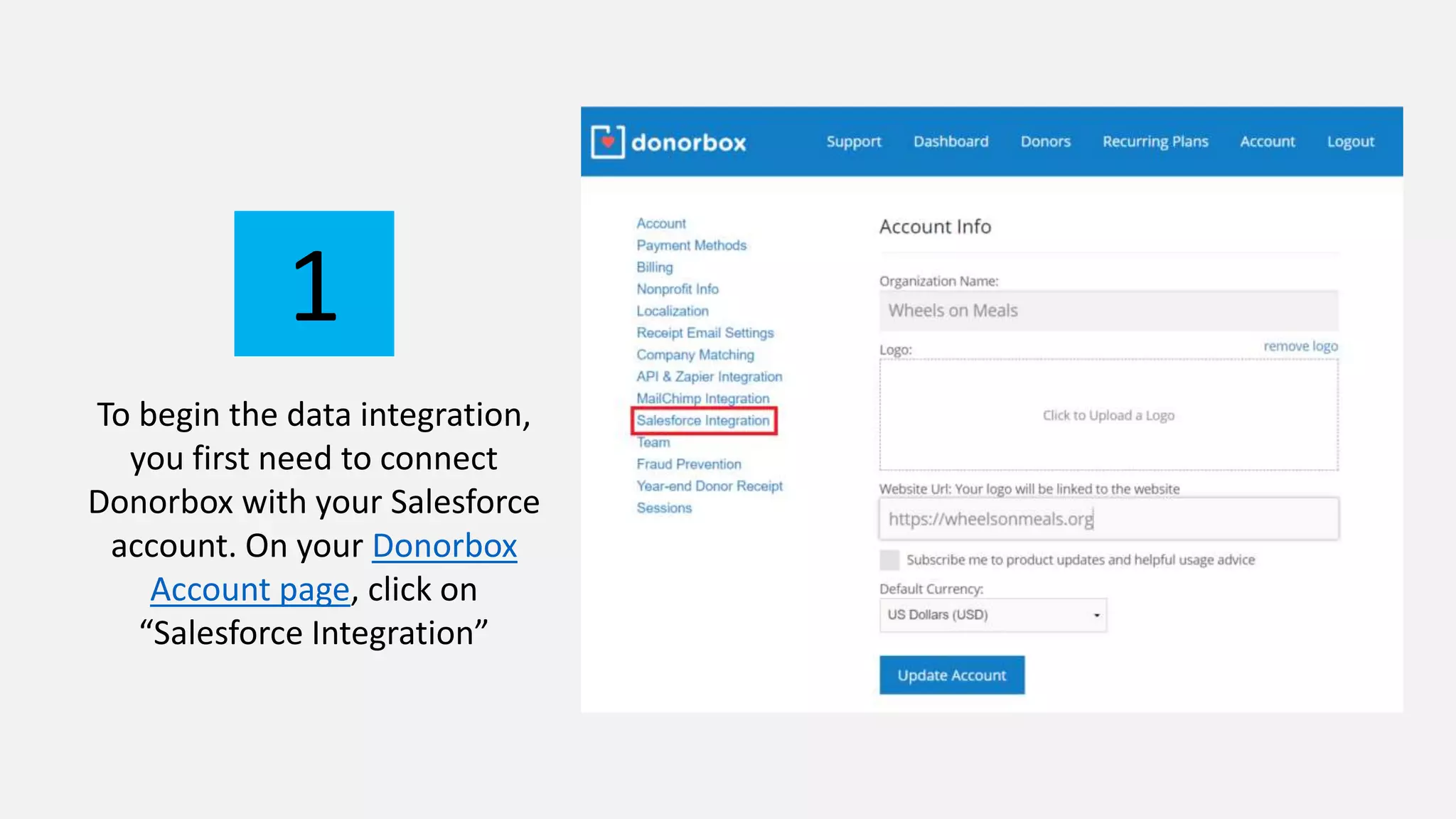 To begin the data integration,
you first need to connect
Donorbox with your Salesforce
account. On your Donorbox
Account page, click on
“Salesforce Integration”
1
 