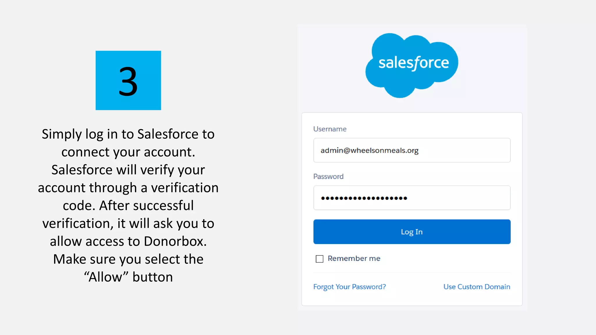 Simply log in to Salesforce to
connect your account.
Salesforce will verify your
account through a verification
code. After successful
verification, it will ask you to
allow access to Donorbox.
Make sure you select the
“Allow” button
3
 