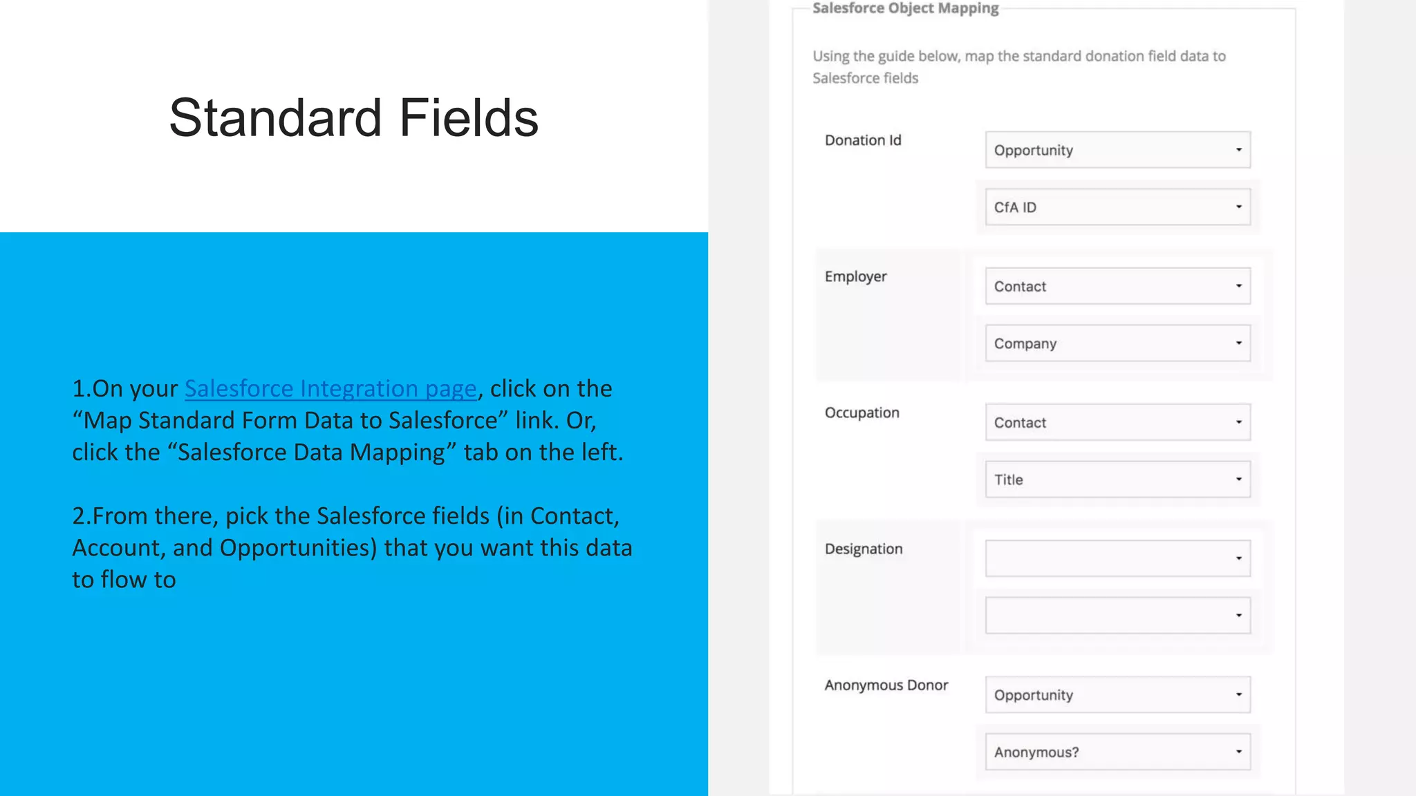 Standard Fields
1.On your Salesforce Integration page, click on the
“Map Standard Form Data to Salesforce” link. Or,
click the “Salesforce Data Mapping” tab on the left.
2.From there, pick the Salesforce fields (in Contact,
Account, and Opportunities) that you want this data
to flow to
 
