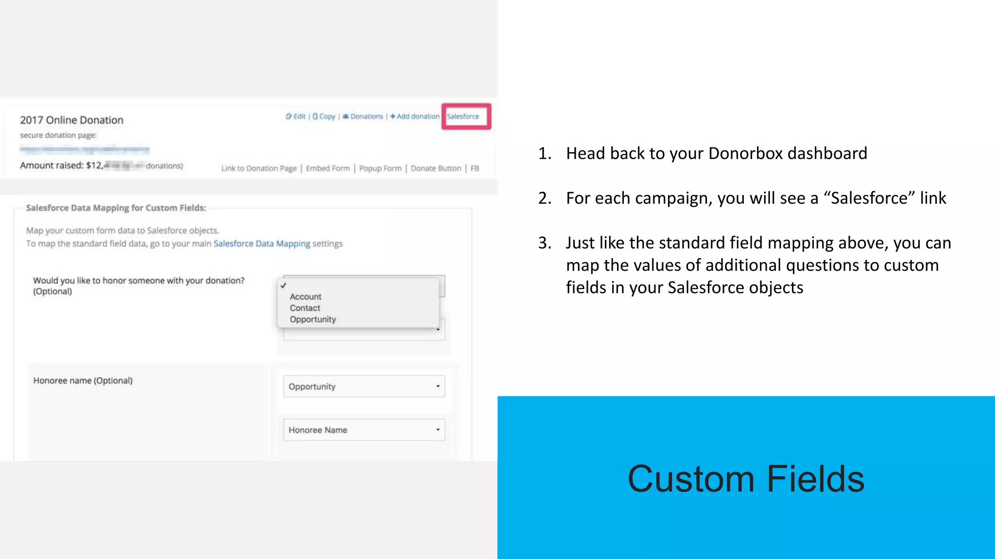 Custom Fields
1. Head back to your Donorbox dashboard
2. For each campaign, you will see a “Salesforce” link
3. Just like the standard field mapping above, you can
map the values of additional questions to custom
fields in your Salesforce objects
 