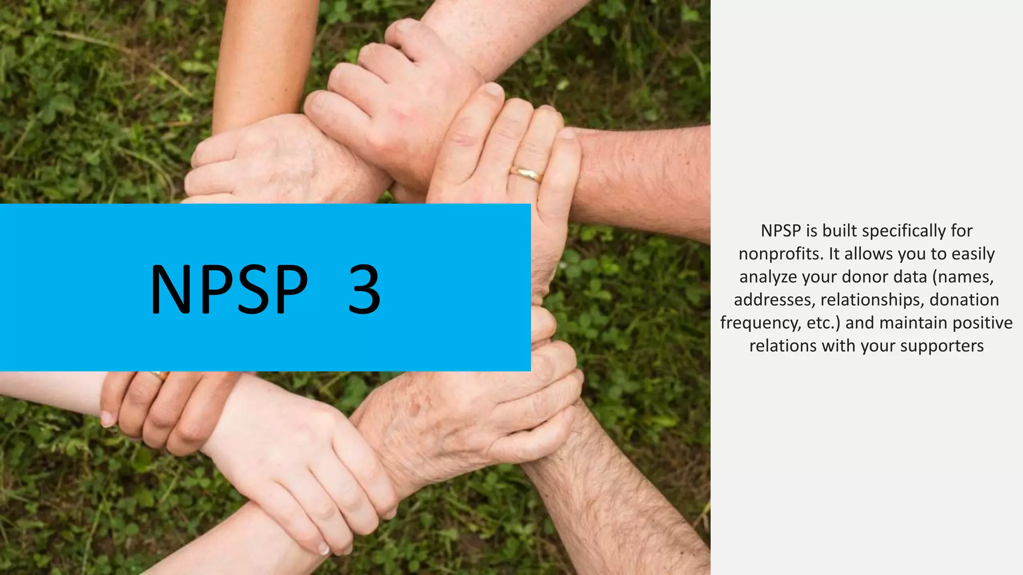 NPSP is built specifically for
nonprofits. It allows you to easily
analyze your donor data (names,
addresses, relationships, donation
frequency, etc.) and maintain positive
relations with your supporters
NPSP 3
 