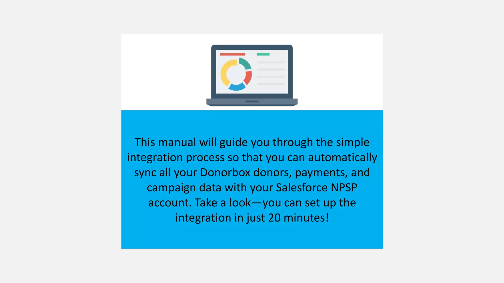 This manual will guide you through the simple
integration process so that you can automatically
sync all your Donorbox donors, payments, and
campaign data with your Salesforce NPSP
account. Take a look—you can set up the
integration in just 20 minutes!
 
